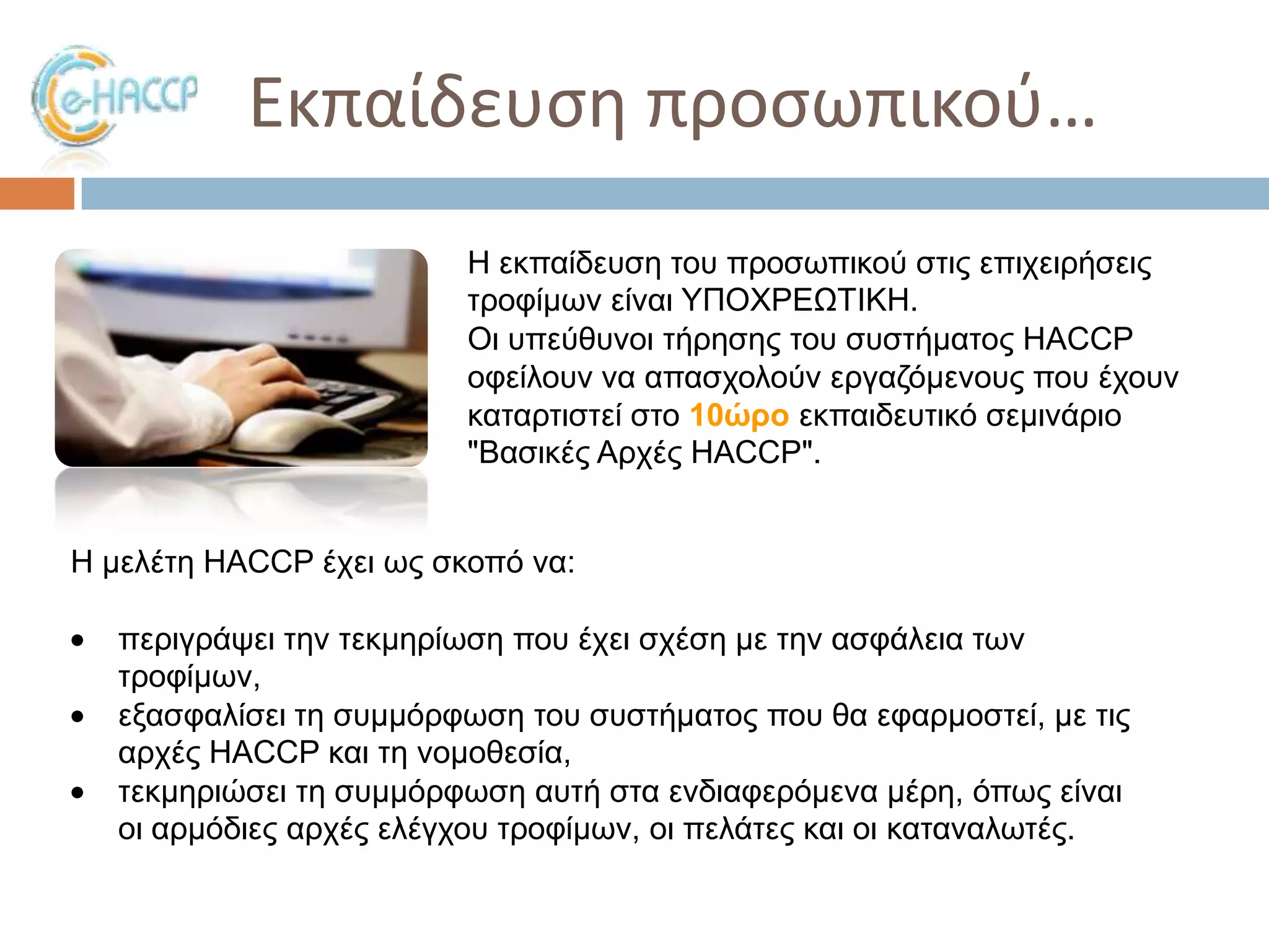 Εκπαίδευςθ προςωπικοφ…
Η εθπαίδεπζε ηνπ πξνζσπηθνύ ζηηο επηρεηξήζεηο
ηξνθίκσλ είλαη ΤΠΟΥΡΔΩΣΙΚΗ.
Οη ππεύζπλνη ηήξεζεο ηνπ ζπζηήκαηνο HACCP
νθείινπλ λα απαζρνινύλ εξγαδόκελνπο πνπ έρνπλ
θαηαξηηζηεί ζην 10ώρο εθπαηδεπηηθό ζεκηλάξην
"Βαζηθέο Αξρέο HACCP".
Η κειέηε HACCP έρεη σο ζθνπό λα:

πεξηγξάςεη ηελ ηεθκεξίσζε πνπ έρεη ζρέζε κε ηελ αζθάιεηα ησλ
ηξνθίκσλ,
εμαζθαιίζεη ηε ζπκκόξθσζε ηνπ ζπζηήκαηνο πνπ ζα εθαξκνζηεί, κε ηηο
αξρέο HACCP θαη ηε λνκνζεζία,
ηεθκεξηώζεη ηε ζπκκόξθσζε απηή ζηα ελδηαθεξόκελα κέξε, όπσο είλαη
νη αξκόδηεο αξρέο ειέγρνπ ηξνθίκσλ, νη πειάηεο θαη νη θαηαλαισηέο.

 