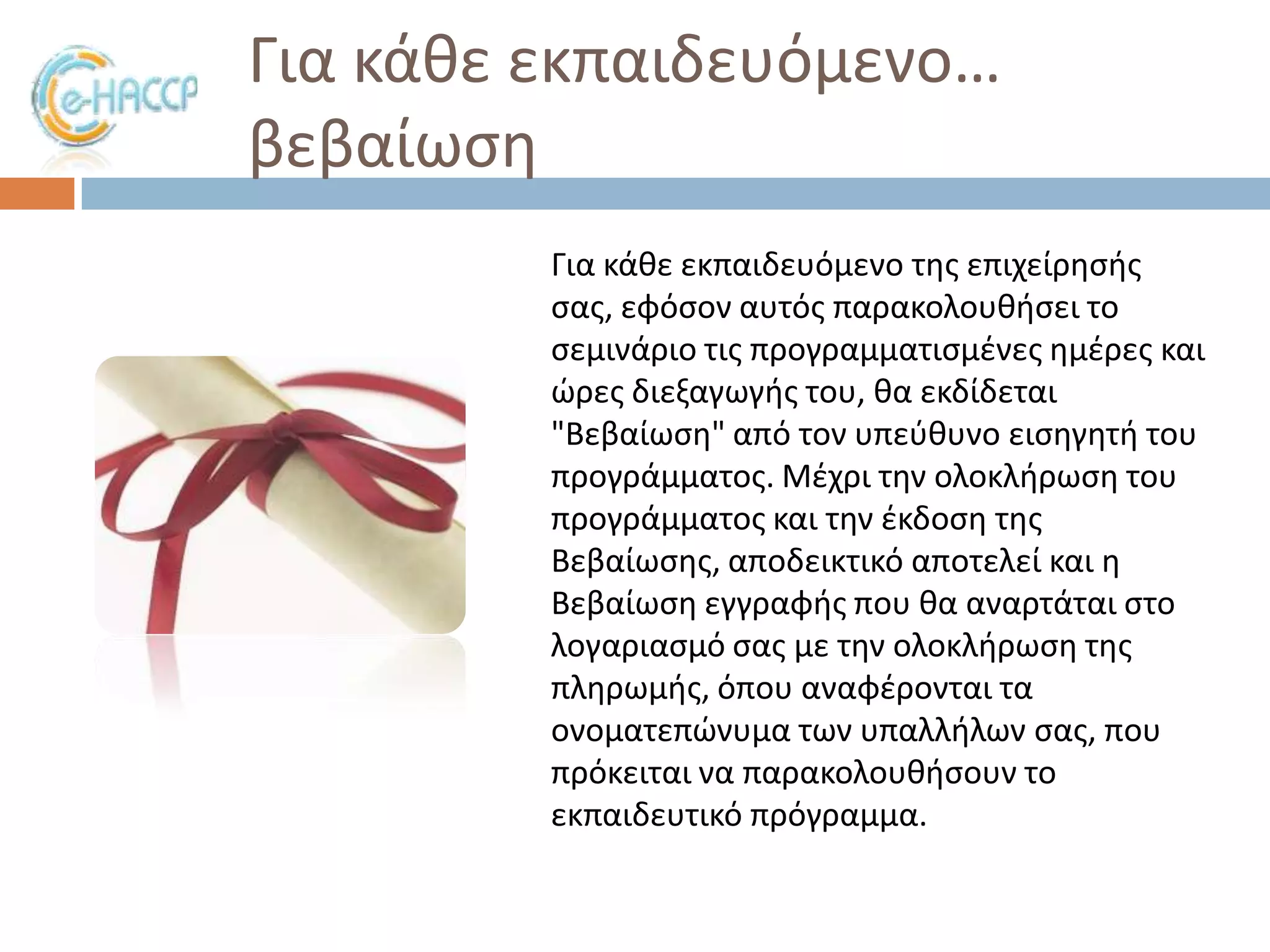 Για κάκε εκπαιδευόμενο…
βεβαίωςθ
Για κάκε εκπαιδευόμενο τθσ επιχείρθςισ
ςασ, εφόςον αυτόσ παρακολουκιςει το
ςεμινάριο τισ προγραμματιςμζνεσ θμζρεσ και
ϊρεσ διεξαγωγισ του, κα εκδίδεται
"Βεβαίωςθ" από τον υπεφκυνο ειςθγθτι του
προγράμματοσ. Μζχρι τθν ολοκλιρωςθ του
προγράμματοσ και τθν ζκδοςθ τθσ
Βεβαίωςθσ, αποδεικτικό αποτελεί και θ
Βεβαίωςθ εγγραφισ που κα αναρτάται ςτο
λογαριαςμό ςασ με τθν ολοκλιρωςθ τθσ
πλθρωμισ, όπου αναφζρονται τα
ονοματεπϊνυμα των υπαλλιλων ςασ, που
πρόκειται να παρακολουκιςουν το
εκπαιδευτικό πρόγραμμα.

 