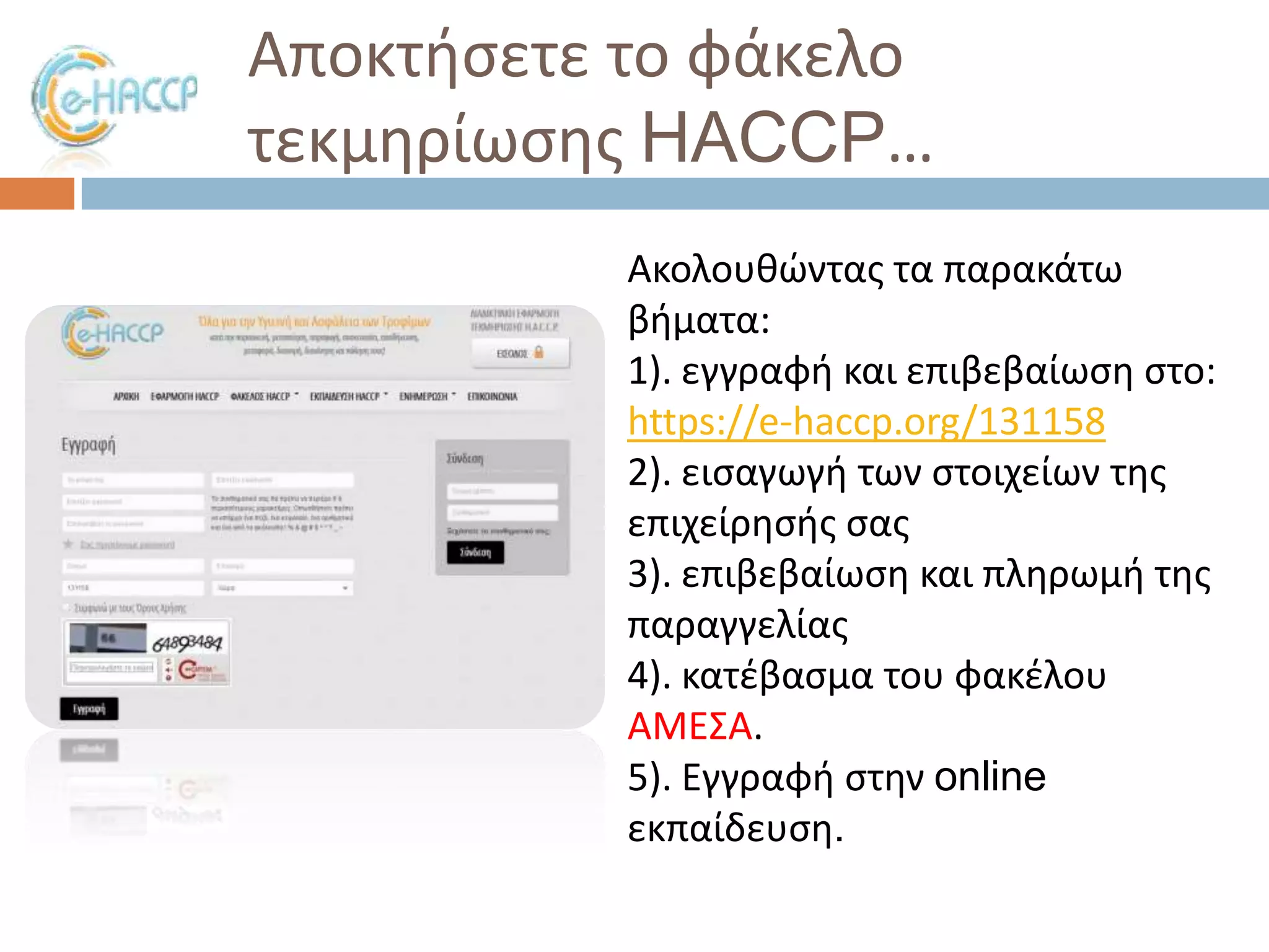 Αποκτιςετε το φάκελο
τεκμθρίωςθσ HACCP…
Ακολουκϊντασ τα παρακάτω
βιματα:
1). εγγραφι και επιβεβαίωςθ ςτο:
https://e-haccp.org/131158
2). ειςαγωγι των ςτοιχείων τθσ
επιχείρθςισ ςασ
3). επιβεβαίωςθ και πλθρωμι τθσ
παραγγελίασ
4). κατζβαςμα του φακζλου
ΑΜΕ΢Α.
5). Εγγραφι ςτθν online
εκπαίδευςθ.

 