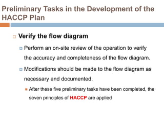 Preliminary Tasks in the Development of the
HACCP Plan
 Verify the flow diagram
 Perform an on-site review of the operation to verify
the accuracy and completeness of the flow diagram.
 Modifications should be made to the flow diagram as
necessary and documented.
 After these five preliminary tasks have been completed, the
seven principles of HACCP are applied
 