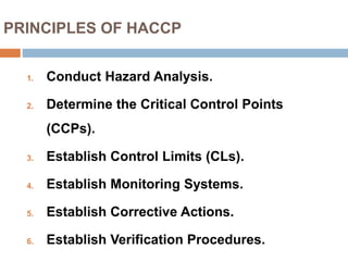 PRINCIPLES OF HACCP
1. Conduct Hazard Analysis.
2. Determine the Critical Control Points
(CCPs).
3. Establish Control Limits (CLs).
4. Establish Monitoring Systems.
5. Establish Corrective Actions.
6. Establish Verification Procedures.
 