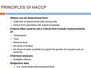 PRINCIPLES Of HACCP
 Others can be determined from:
 Collection of experimental data during trials
 Advice from specialists with expert knowledge
 Criteria often used to set a critical limit include measurements
of:
 Temperature
 Time
 Moisture level
 pH (level of acidity)
 Aw (level of water available to support the growth of a hazard such as
bacteria)
 Chemical analyses
 Available chlorine
 Subjective data
 e.g. visual observations/assessments.
 