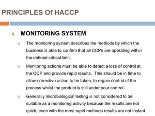 PRINCIPLES Of HACCP
4. MONITORING SYSTEM
 The monitoring system describes the methods by which the
business is able to confirm that all CCPs are operating within
the defined critical limit.
 Monitoring actions must be able to detect a loss of control at
the CCP and provide rapid results. This should be in time to
allow corrective action to be taken, to regain control of the
process whilst the product is still under your control.
 Generally microbiological testing is not considered to be
suitable as a monitoring activity because the results are not
quick, even with the most rapid methods results are not instant.
 