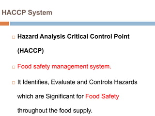 HACCP System
 Hazard Analysis Critical Control Point
(HACCP)
 Food safety management system.
 It Identifies, Evaluate and Controls Hazards
which are Significant for Food Safety
throughout the food supply.
 