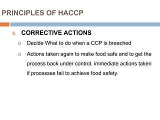 PRINCIPLES OF HACCP
5. CORRECTIVE ACTIONS
 Decide What to do when a CCP is breached
 Actions taken again to make food safe and to get the
process back under control. immediate actions taken
if processes fail to achieve food safety.
 