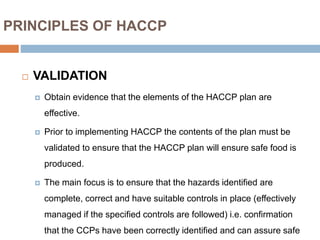 PRINCIPLES OF HACCP
 VALIDATION
 Obtain evidence that the elements of the HACCP plan are
effective.
 Prior to implementing HACCP the contents of the plan must be
validated to ensure that the HACCP plan will ensure safe food is
produced.
 The main focus is to ensure that the hazards identified are
complete, correct and have suitable controls in place (effectively
managed if the specified controls are followed) i.e. confirmation
that the CCPs have been correctly identified and can assure safe
 