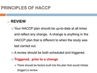 PRINCIPLES OF HACCP
 REVIEW
 Your HACCP plan should be up-to-date at all times
and reflect any change. A change is anything in the
HACCP plan that is different to when the study was
last carried out.
 A review should be both scheduled and triggered.
 Triggered, prior to a change
 There should be factors built into the plan that would initiate
(trigger) a review.
 