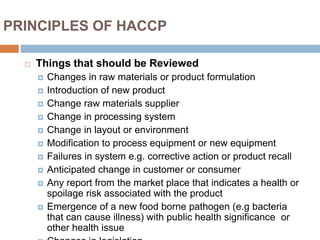 PRINCIPLES OF HACCP
 Things that should be Reviewed
 Changes in raw materials or product formulation
 Introduction of new product
 Change raw materials supplier
 Change in processing system
 Change in layout or environment
 Modification to process equipment or new equipment
 Failures in system e.g. corrective action or product recall
 Anticipated change in customer or consumer
 Any report from the market place that indicates a health or
spoilage risk associated with the product
 Emergence of a new food borne pathogen (e.g bacteria
that can cause illness) with public health significance or
other health issue
 