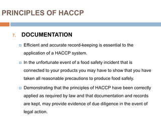 PRINCIPLES OF HACCP
7. DOCUMENTATION
 Efficient and accurate record-keeping is essential to the
application of a HACCP system.
 In the unfortunate event of a food safety incident that is
connected to your products you may have to show that you have
taken all reasonable precautions to produce food safely.
 Demonstrating that the principles of HACCP have been correctly
applied as required by law and that documentation and records
are kept, may provide evidence of due diligence in the event of
legal action.
 