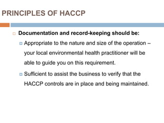 PRINCIPLES OF HACCP
 Documentation and record-keeping should be:
 Appropriate to the nature and size of the operation –
your local environmental health practitioner will be
able to guide you on this requirement.
 Sufficient to assist the business to verify that the
HACCP controls are in place and being maintained.
 