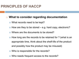 PRINCIPLES OF HACCP
 What to consider regarding documentation
 What records need to be kept?
 How are they to be stored – e.g. hard copy, electronic?
 Where are the documents to be stored?
 How long are the records to be retained for ? (what is an
appropriate time, think about the shelf-life of the product
and possibly how the product may be misused)
 Who is responsible for the records?
 Who needs frequent access to the records?
 