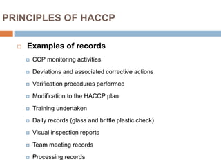 PRINCIPLES OF HACCP
 Examples of records
 CCP monitoring activities
 Deviations and associated corrective actions
 Verification procedures performed
 Modification to the HACCP plan
 Training undertaken
 Daily records (glass and brittle plastic check)
 Visual inspection reports
 Team meeting records
 Processing records
 