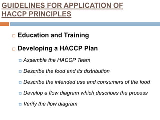 GUIDELINES FOR APPLICATION OF
HACCP PRINCIPLES
 Education and Training
 Developing a HACCP Plan
 Assemble the HACCP Team
 Describe the food and its distribution
 Describe the intended use and consumers of the food
 Develop a flow diagram which describes the process
 Verify the flow diagram
 