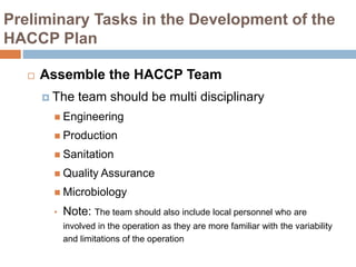 Preliminary Tasks in the Development of the
HACCP Plan
 Assemble the HACCP Team
 The team should be multi disciplinary
 Engineering
 Production
 Sanitation
 Quality Assurance
 Microbiology
• Note: The team should also include local personnel who are
involved in the operation as they are more familiar with the variability
and limitations of the operation
 