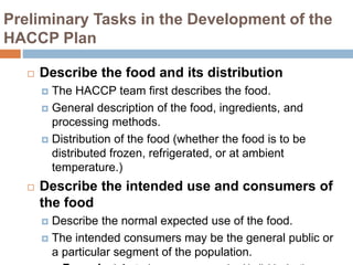 Preliminary Tasks in the Development of the
HACCP Plan
 Describe the food and its distribution
 The HACCP team first describes the food.
 General description of the food, ingredients, and
processing methods.
 Distribution of the food (whether the food is to be
distributed frozen, refrigerated, or at ambient
temperature.)
 Describe the intended use and consumers of
the food
 Describe the normal expected use of the food.
 The intended consumers may be the general public or
a particular segment of the population.
 