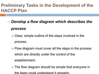 Preliminary Tasks in the Development of the
HACCP Plan
 Develop a flow diagram which describes the
process
 Clear, simple outline of the steps involved in the
process.
 Flow diagram must cover all the steps in the process
which are directly under the control of the
establishment.
 The flow diagram should be simple that everyone in
 