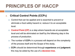 PRINCIPLES OF HACCP
2. Critical Control Points (CCPs)
 Control that can be applied and is essential to prevent or
eliminate a food safety hazard or, reduce it to an acceptable
level.
 Control Point (CP) is a step where hazards are at acceptable
level and will be eliminated on itself by the following step in the
process of production.
 The number of CCPs in a process will depend on the complexity
of the process itself and the Scope of the study.
 CCPs should be determined through experience and judgment;
this may be aided by the use of a decision tree.
 