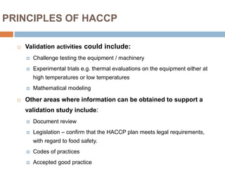 PRINCIPLES OF HACCP
 Validation activities could include:
 Challenge testing the equipment / machinery
 Experimental trials e.g. thermal evaluations on the equipment either at
high temperatures or low temperatures
 Mathematical modeling
 Other areas where information can be obtained to support a
validation study include:
 Document review
 Legislation – confirm that the HACCP plan meets legal requirements,
with regard to food safety.
 Codes of practices
 Accepted good practice
 