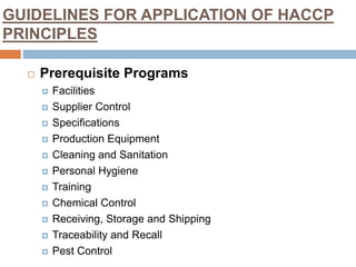 GUIDELINES FOR APPLICATION OF HACCP
PRINCIPLES
 Prerequisite Programs
 Facilities
 Supplier Control
 Specifications
 Production Equipment
 Cleaning and Sanitation
 Personal Hygiene
 Training
 Chemical Control
 Receiving, Storage and Shipping
 Traceability and Recall
 Pest Control
 
