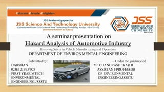 A seminar presentation on
Hazard Analysis of Automotive Industry
Ensuring Safety in Vehicle Manufacturing and Operation
DEPARTMENT OF ENVIRONMENTAL ENGINEERING
Submitted by: Under the guidance of
DARSHAN Mr. CHANDRASHEKAR B
02JST23PEV005 ASSISTANT PROFESSOR
FIRST YEAR MTECH OF ENVIRONMENTAL
ENVIRONMENTAL ENGINEERING,JSSSTU
ENGINEERING,JSSSTU
 