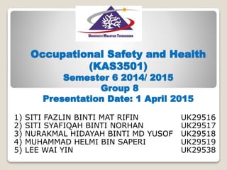 Occupational Safety and Health
(KAS3501)
Semester 6 2014/ 2015
Group 8
Presentation Date: 1 April 2015
1) SITI FAZLIN BINTI MAT RIFIN UK29516
2) SITI SYAFIQAH BINTI NORHAN UK29517
3) NURAKMAL HIDAYAH BINTI MD YUSOF UK29518
4) MUHAMMAD HELMI BIN SAPERI UK29519
5) LEE WAI YIN UK29538
 