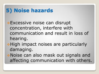 5) Noise hazards
Excessive noise can disrupt
concentration, interfere with
communication and result in loss of
hearing.
High impact noises are particularly
damaging.
Noise can also mask out signals and
affecting communication with others.
 