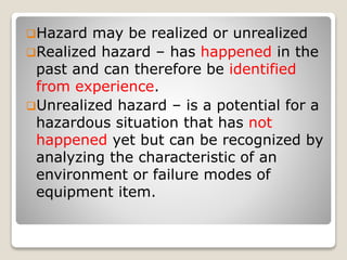 Hazard may be realized or unrealized
Realized hazard – has happened in the
past and can therefore be identified
from experience.
Unrealized hazard – is a potential for a
hazardous situation that has not
happened yet but can be recognized by
analyzing the characteristic of an
environment or failure modes of
equipment item.
 