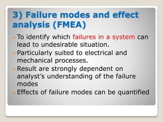 3) Failure modes and effect
analysis (FMEA)
To identify which failures in a system can
lead to undesirable situation.
Particularly suited to electrical and
mechanical processes.
Result are strongly dependent on
analyst’s understanding of the failure
modes
Effects of failure modes can be quantified
 