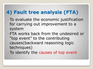 4) Fault tree analysis (FTA)
To evaluate the economic justification
for carrying out improvement to a
system
FTA works back from the undesired or
“top event” to the contributing
causes(backward reasoning logic
techniques)
To identify the causes of top event
 