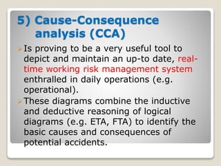 5) Cause-Consequence
analysis (CCA)
Is proving to be a very useful tool to
depict and maintain an up-to date, real-
time working risk management system
enthralled in daily operations (e.g.
operational).
These diagrams combine the inductive
and deductive reasoning of logical
diagrams (e.g. ETA, FTA) to identify the
basic causes and consequences of
potential accidents.
 