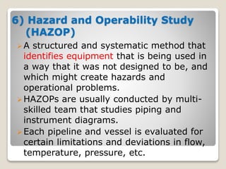 6) Hazard and Operability Study
(HAZOP)
A structured and systematic method that
identifies equipment that is being used in
a way that it was not designed to be, and
which might create hazards and
operational problems.
HAZOPs are usually conducted by multi-
skilled team that studies piping and
instrument diagrams.
Each pipeline and vessel is evaluated for
certain limitations and deviations in flow,
temperature, pressure, etc.
 