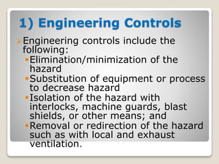 1) Engineering Controls
Engineering controls include the
following:
Elimination/minimization of the
hazard
Substitution of equipment or process
to decrease hazard
Isolation of the hazard with
interlocks, machine guards, blast
shields, or other means; and
Removal or redirection of the hazard
such as with local and exhaust
ventilation.
 