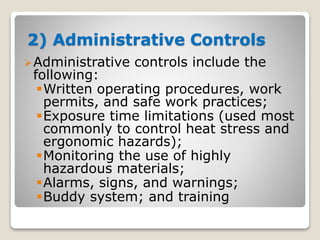 2) Administrative Controls
Administrative controls include the
following:
Written operating procedures, work
permits, and safe work practices;
Exposure time limitations (used most
commonly to control heat stress and
ergonomic hazards);
Monitoring the use of highly
hazardous materials;
Alarms, signs, and warnings;
Buddy system; and training
 