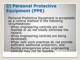 3) Personal Protective
Equipment (PPE)
 Personal Protective Equipment is acceptable
as a control method in the following
circumstances:
When engineering controls are not
feasible or do not totally eliminate the
hazard;
While engineering controls are being
developed;
When safe work practices do not provide
sufficient additional protection; and
During emergencies when engineering
controls may not be feasible.
 