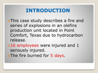 INTRODUCTION
This case study describes a fire and
series of explosions in an olefins
production unit located in Point
Comfort, Texas due to hydrocarbon
release.
16 employees were injured and 1
seriously injured.
The fire burned for 5 days.
 