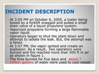  At 3:05 PM on October 6, 2005, a trailer being
towed by a forklift snagged and pulled a small
drain valve of a liquid propylene system.
 Vaporized propylene forming a large flammable
vapor liquid.
 Operators began to shut the plant down and
attempt to isolate the leak. But, the attempt was
a failed.
 At 3:07 PM, the vapor ignited and create an
explosion. As a result, two operators were
burned and fire reached more than 500 ft in air
as shown in figure 1.
 The fires burned for five days and about 7
million gallons of water were used to cool vessel.
INCIDENT DESCRIPTION
 