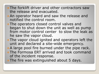 The forklift driver and other contractors saw
the release and evacuated.
An operator heard and saw the release and
notified the control room.
The operators closed control valves and
began to shut down the unit as well as pump
from motor control center to slow the leak as
he saw the vapor cloud.
The vapor cloud ignited and operators left the
unit and declared a site-wide emergency.
A large pool fire burned under the pipe rack.
The Formosa ERT arrived and took command
of the incident response.
The fire was extinguished about 5 days.
 
