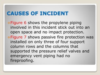 CAUSES OF INCIDENT
Figure 6 shows the propylene piping
involved in this incident stick out into an
open space and no impact protection.
Figure 7 shows passive fire protection was
installed on only three of four support
column rows and the columns that
supported the pressure relief valves and
emergency vent piping had no
fireproofing.
 