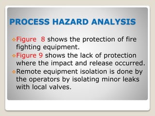 PROCESS HAZARD ANALYSIS
Figure 8 shows the protection of fire
fighting equipment.
Figure 9 shows the lack of protection
where the impact and release occurred.
Remote equipment isolation is done by
the operators by isolating minor leaks
with local valves.
 