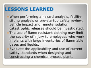 LESSONS LEARNED
When performing a hazard analysis, facility
sitting analysis or pre-startup safety review,
vehicle impact and remote isolation
catastrophic releases should be investigated.
The use of flame resistant clothing may limit
the severity of injury to employees who work
in plants with large inventories of flammable
gases and liquids.
Evaluate the applicability and use of current
safety standards when designing and
constructing a chemical process plant.
 