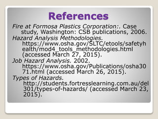 References
Fire at Formosa Plastics Corporation:. Case
study, Washington: CSB publications, 2006.
Hazard Analysis Methodologies.
https://www.osha.gov/SLTC/etools/safetyh
ealth/mod4_tools_methodologies.html
(accessed March 27, 2015).
Job Hazard Analysis. 2002.
https://www.osha.gov/Publications/osha30
71.html (accessed March 26, 2015).
Types of Hazards.
http://students.fortresslearning.com.au/del
301/types-of-hazards/ (accessed March 23,
2015).
 