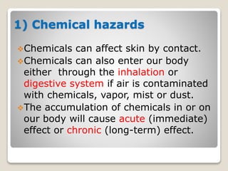 1) Chemical hazards
Chemicals can affect skin by contact.
Chemicals can also enter our body
either through the inhalation or
digestive system if air is contaminated
with chemicals, vapor, mist or dust.
The accumulation of chemicals in or on
our body will cause acute (immediate)
effect or chronic (long-term) effect.
 