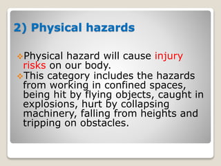 2) Physical hazards
Physical hazard will cause injury
risks on our body.
This category includes the hazards
from working in confined spaces,
being hit by flying objects, caught in
explosions, hurt by collapsing
machinery, falling from heights and
tripping on obstacles.
 