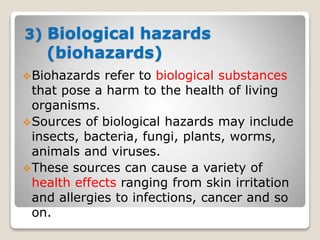 3) Biological hazards
(biohazards)
Biohazards refer to biological substances
that pose a harm to the health of living
organisms.
Sources of biological hazards may include
insects, bacteria, fungi, plants, worms,
animals and viruses.
These sources can cause a variety of
health effects ranging from skin irritation
and allergies to infections, cancer and so
on.
 