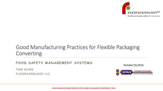 Good Manufacturing Practices for Flexible Packaging
Converting
FOOD SAFETY MANAGEMENT SYSTEMS
TOM DUNN
FLEXPACKNOLOGY LLC
October19,2016
1GOOD MANUFACTURING PRACTICES FOR FLEXIBLE PACKAGING CONVERTING © 2016
 