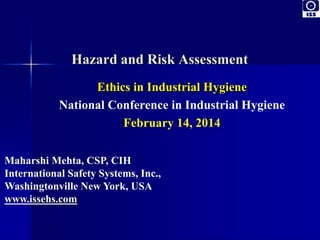 Hazard and Risk Assessment 
Ethics in Industrial Hygiene 
National Conference in Industrial Hygiene 
February 14, 2014 
Maharshi Mehta, CSP, CIH 
International Safety Systems, Inc., 
Washingtonville New York, USA 
www.issehs.com 
 