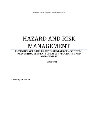 SCHOOL OF PHARMACY, SRTMU NANDED
HAZARD AND RISK
MANAGEMENT
FACTORIES ACT & RULES, FUNDAMENTALS OF ACCIDENTAL
PREVENTION, ELEMENTS OF SAFETY PROGRAMME AND
MANAGEMENT
- ANKUSH SULE
Guided By – Chate Sir
 