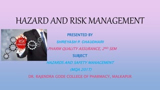 HAZARD AND RISK MANAGEMENT
PRESENTED BY
SHREYASH P. CHAUDHARI
M.PHARM QUALITY ASSURANCE, 2ND SEM
SUBJECT
HAZARDS AND SAFETY MANAGEMENT
(MQA 201T)
DR. RAJENDRA GODE COLLEGE OF PHARMACY, MALKAPUR
 