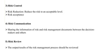 3) Risk Control
Risk Reduction: Reduce the risk to an acceptable level.
Risk acceptance
4) Risk Communication
Sharing the information of risk and risk management documents between the decision-
makers and others
5) Risk Review
The output/results of the risk management process should be reviewed
 