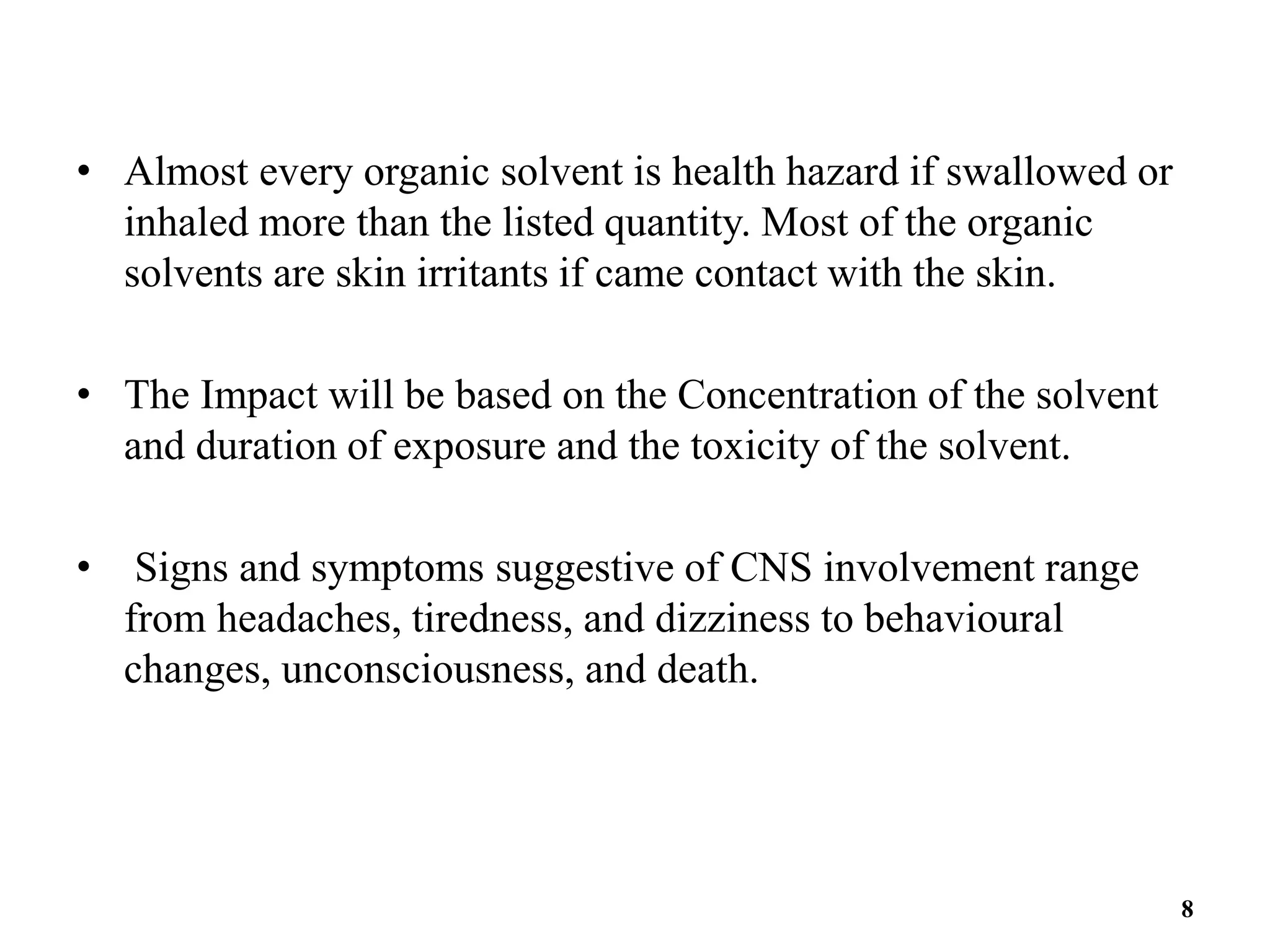 • Almost every organic solvent is health hazard if swallowed or
inhaled more than the listed quantity. Most of the organic
solvents are skin irritants if came contact with the skin.
• The Impact will be based on the Concentration of the solvent
and duration of exposure and the toxicity of the solvent.
• Signs and symptoms suggestive of CNS involvement range
from headaches, tiredness, and dizziness to behavioural
changes, unconsciousness, and death.
8
 